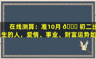 在线测算：准10月 🐈 初二出生的人，爱情、事业、财富运势如何